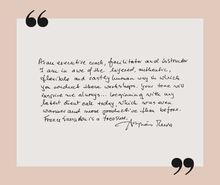 Client Testimonial Agnes Meera testimonial: As an executive coach, facilitator, and instructor, I am in awe of the layered, authentic, flexible, and vastly human way in which you conduct these workshops. Your tone will inspire me always...beginning with my latest client call today, which was even warmer and more productive than before. France Sarradon is a treasure.